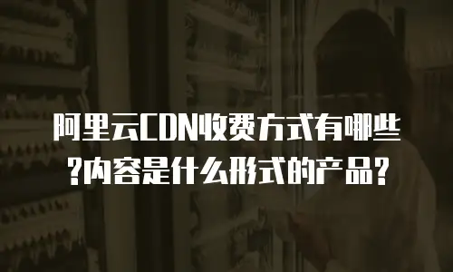 阿里云CDN收费方式有哪些?内容是什么形式的产品?