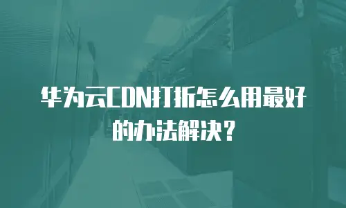 华为云CDN打折怎么用最好的办法解决？