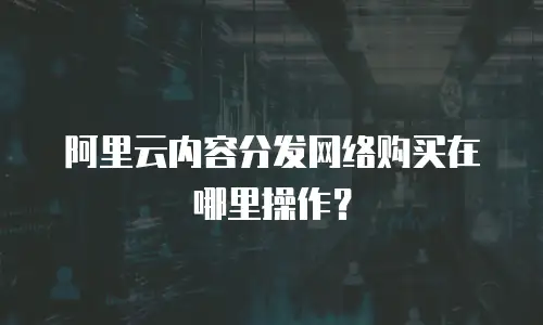 阿里云内容分发网络购买在哪里操作？