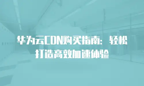 华为云CDN购买指南：轻松打造高效加速体验