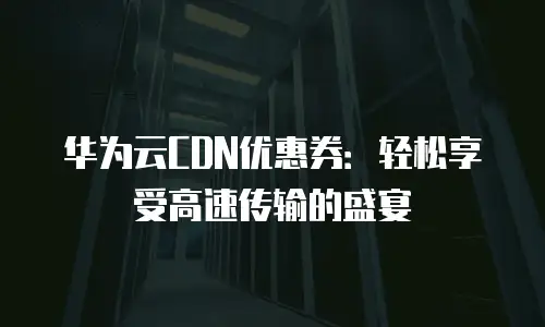 华为云CDN优惠券：轻松享受高速传输的盛宴