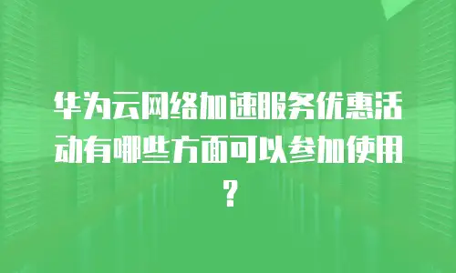 华为云网络加速服务优惠活动有哪些方面可以参加使用？