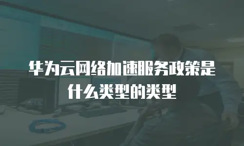 华为云网络加速服务政策是什么类型的类型