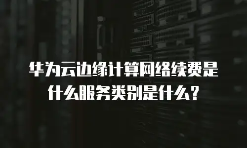 华为云边缘计算网络续费是什么服务类别是什么？