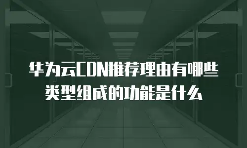 华为云CDN推荐理由有哪些类型组成的功能是什么