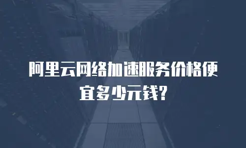 阿里云网络加速服务价格便宜多少元钱？