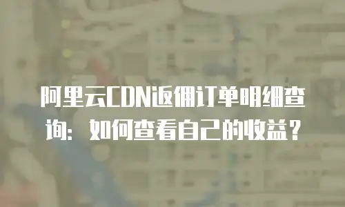 阿里云CDN返佣订单明细查询：如何查看自己的收益？