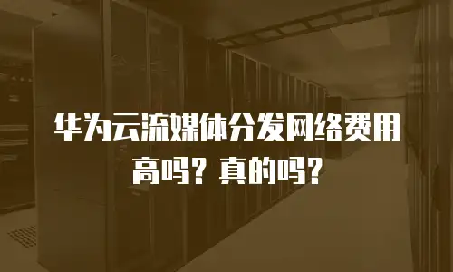 华为云流媒体分发网络费用高吗？真的吗？