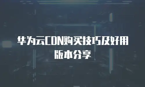 华为云CDN购买技巧及好用版本分享