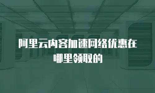 阿里云内容加速网络优惠在哪里领取的