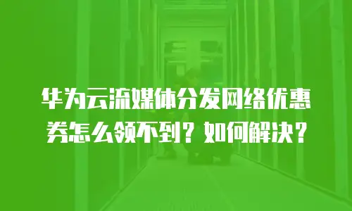 华为云流媒体分发网络优惠券怎么领不到？如何解决？