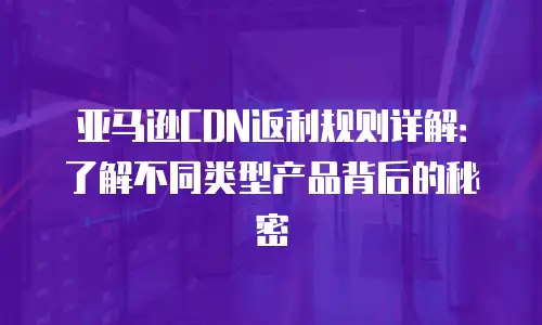 亚马逊CDN返利规则详解：了解不同类型产品背后的秘密
