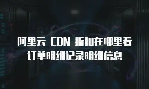  阿里云 CDN 折扣在哪里看订单明细记录明细信息