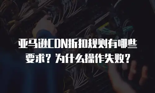 亚马逊CDN折扣规则有哪些要求？为什么操作失败？