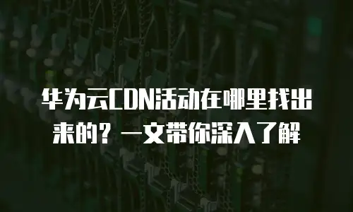 华为云CDN活动在哪里找出来的？一文带你深入了解