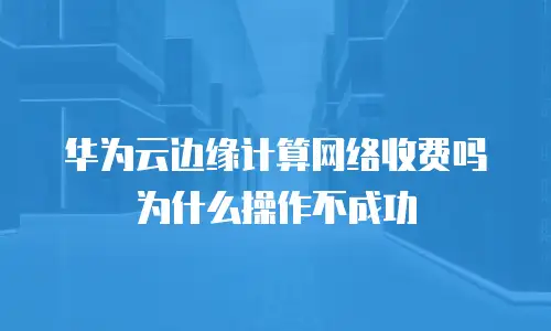 华为云边缘计算网络收费吗为什么操作不成功