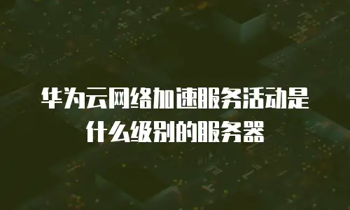 华为云网络加速服务活动是什么级别的服务器
