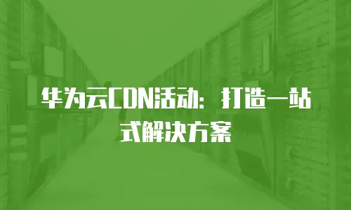 华为云CDN活动：打造一站式解决方案