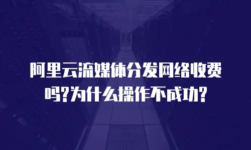 阿里云流媒体分发网络收费吗?为什么操作不成功?