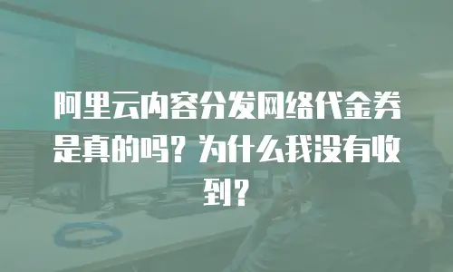 阿里云内容分发网络代金券是真的吗？为什么我没有收到？