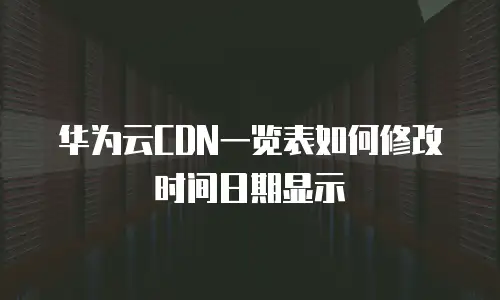 华为云CDN一览表如何修改时间日期显示