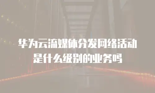 华为云流媒体分发网络活动是什么级别的业务吗