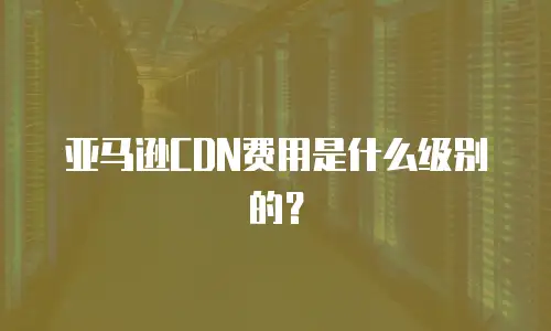 亚马逊CDN费用是什么级别的？
