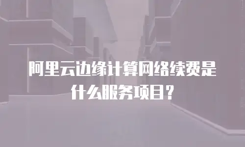 阿里云边缘计算网络续费是什么服务项目？