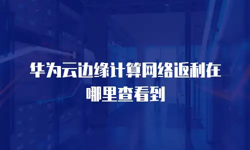 华为云边缘计算网络返利在哪里查看到