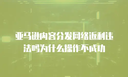 亚马逊内容分发网络返利违法吗为什么操作不成功