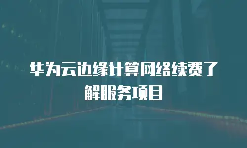  华为云边缘计算网络续费了解服务项目