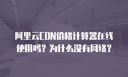 阿里云CDN价格计算器在线使用吗？为什么没有网络？