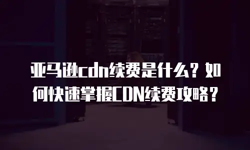 亚马逊cdn续费是什么？如何快速掌握CDN续费攻略？
