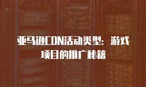 亚马逊CDN活动类型：游戏项目的推广秘籍