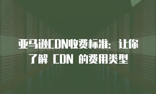亚马逊CDN收费标准：让你了解 CDN 的费用类型