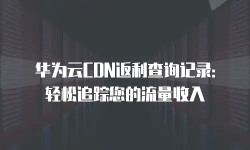 华为云CDN返利查询记录：轻松追踪您的流量收入