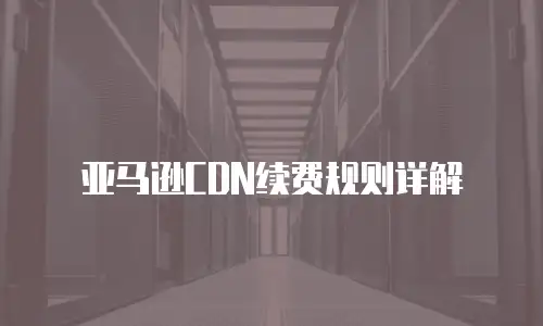 亚马逊CDN续费规则详解