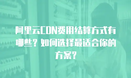 阿里云CDN费用结算方式有哪些？如何选择最适合你的方案？