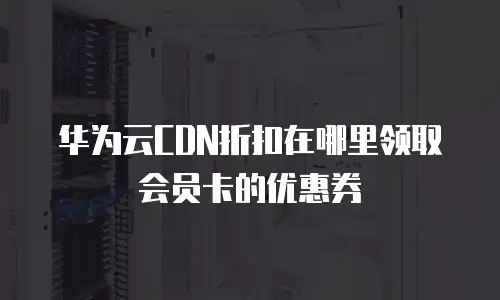 华为云CDN折扣在哪里领取会员卡的优惠券