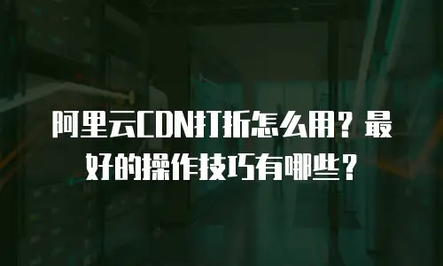 阿里云CDN打折怎么用？最好的操作技巧有哪些？