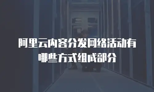 阿里云内容分发网络活动有哪些方式组成部分