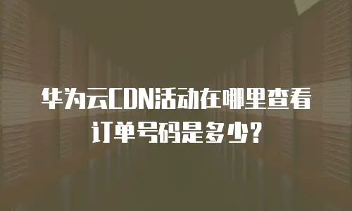 华为云CDN活动在哪里查看订单号码是多少？