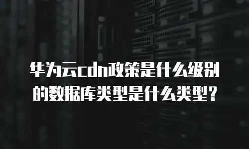 华为云cdn政策是什么级别的数据库类型是什么类型？