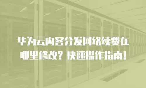 华为云内容分发网络续费在哪里修改？快速操作指南！