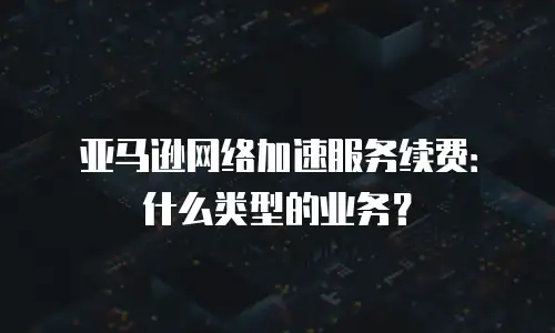 亚马逊网络加速服务续费：什么类型的业务？
