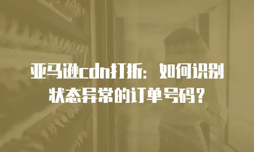 亚马逊cdn打折：如何识别状态异常的订单号码？