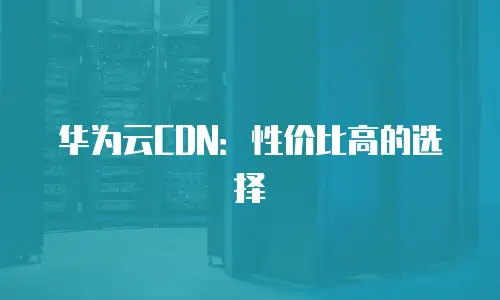 华为云CDN：性价比高的选择
