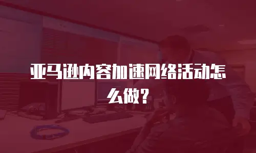 亚马逊内容加速网络活动怎么做？