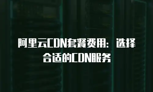 阿里云CDN套餐费用：选择合适的CDN服务