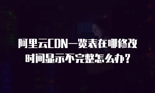阿里云CDN一览表在哪修改时间显示不完整怎么办？